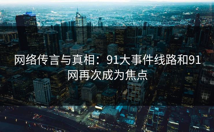 网络传言与真相：91大事件线路和91网再次成为焦点