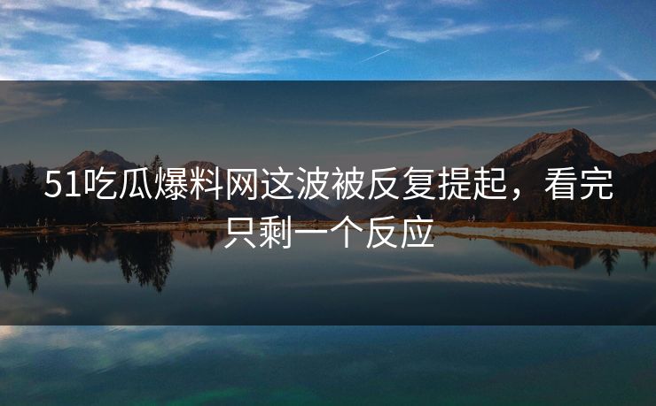 51吃瓜爆料网这波被反复提起，看完只剩一个反应