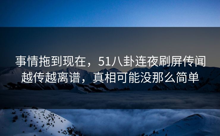 事情拖到现在，51八卦连夜刷屏传闻越传越离谱，真相可能没那么简单