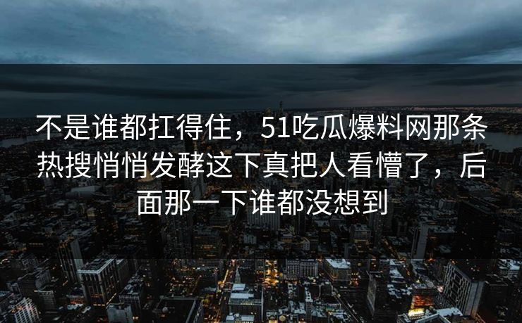 不是谁都扛得住,51吃瓜爆料网那条热搜悄悄发酵这下真把人看懵了,后面那一下谁都没想到 不是谁都扛得住,51吃瓜爆料网那条热搜悄悄发酵这下真把人看懵了,后面那一下谁都没想到